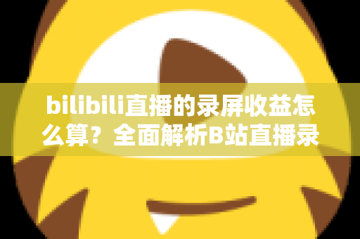 bilibili直播的录屏收益怎么算?全面解析B站直播录屏收益规则与提升技巧 bilibili直播的录屏收益怎么算?全面解析B站直播录屏收益规则与提升技巧