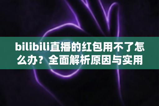 bilibili直播的红包用不了怎么办?全面解析原因与实用解决方法 bilibili直播的红包用不了怎么办?全面解析原因与实用解决方法