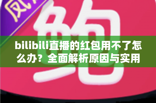 bilibili直播的红包用不了怎么办?全面解析原因与实用解决方法 bilibili直播的红包用不了怎么办?全面解析原因与实用解决方法