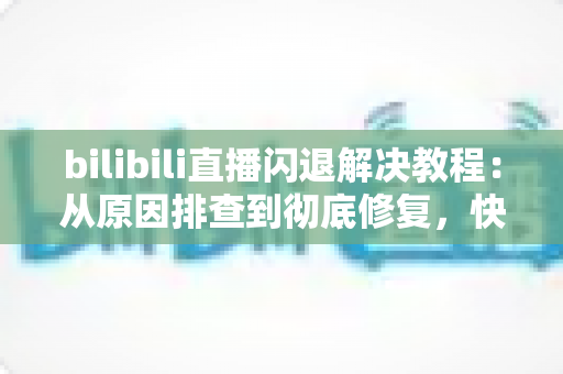 bilibili直播闪退解决教程：从原因排查到彻底修复，快速找回流畅观看体验
