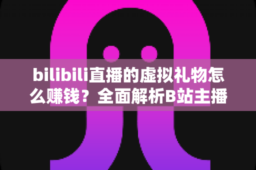 bilibili直播的虚拟礼物怎么赚钱？全面解析B站主播的礼物变现之路