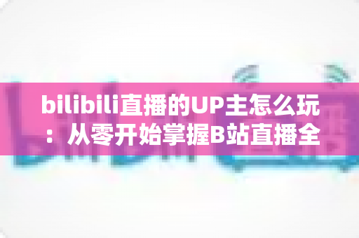 bilibili直播的UP主怎么玩：从零开始掌握B站直播全攻略