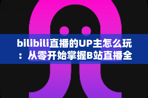 bilibili直播的UP主怎么玩：从零开始掌握B站直播全攻略