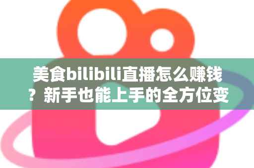 美食bilibili直播怎么赚钱？新手也能上手的全方位变现实战指南