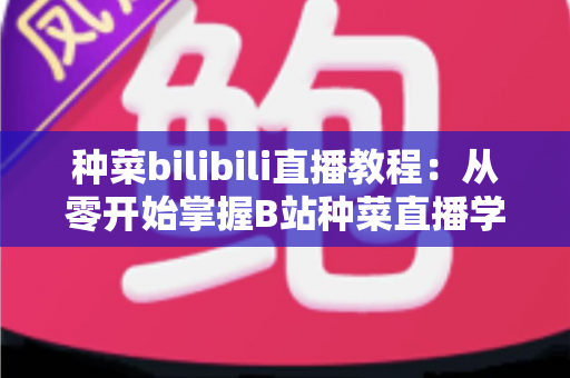 种菜bilibili直播教程：从零开始掌握B站种菜直播学习的完整指南