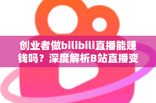 创业者做bilibili直播能赚钱吗？深度解析B站直播变现全攻略与实战指南