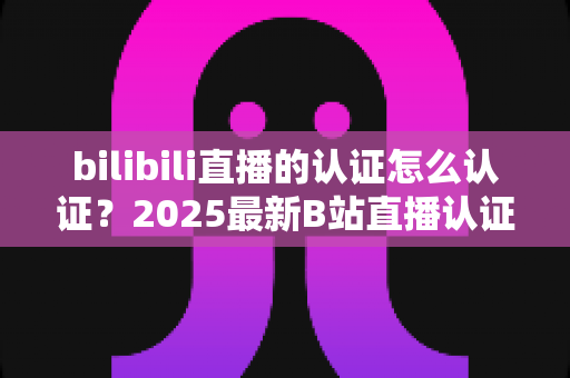 bilibili直播的认证怎么认证?2025最新B站直播认证全流程详解与快速开播攻略 bilibili直播的认证怎么认证?2025最新B站直播认证全流程详解与快速开播攻略