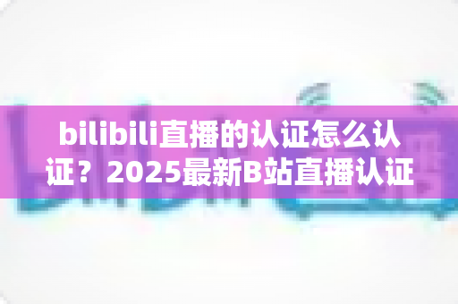 bilibili直播的认证怎么认证?2025最新B站直播认证全流程详解与快速开播攻略 bilibili直播的认证怎么认证?2025最新B站直播认证全流程详解与快速开播攻略