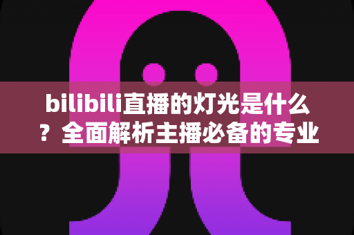 bilibili直播的灯光是什么？全面解析主播必备的专业布光方案与选购指南