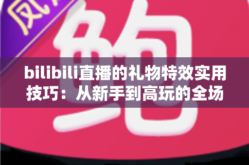 bilibili直播的礼物特效实用技巧:从新手到高玩的全场景投喂攻略 bilibili直播的礼物特效实用技巧:从新手到高玩的全场景投喂攻略