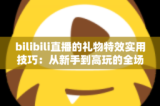 bilibili直播的礼物特效实用技巧:从新手到高玩的全场景投喂攻略 bilibili直播的礼物特效实用技巧:从新手到高玩的全场景投喂攻略