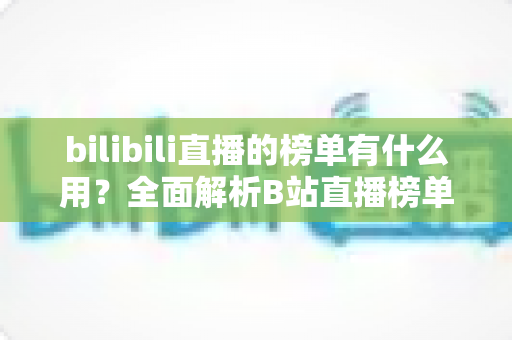 bilibili直播的榜单有什么用？全面解析B站直播榜单的价值、类型与运营策略
