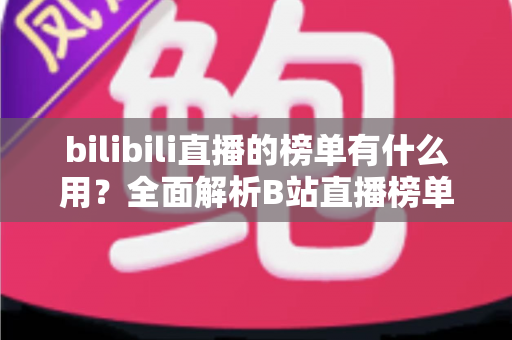 bilibili直播的榜单有什么用？全面解析B站直播榜单的价值、类型与运营策略