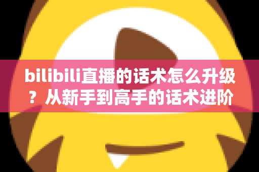 bilibili直播的话术怎么升级？从新手到高手的话术进阶实战指南