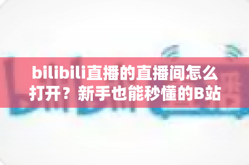 bilibili直播的直播间怎么打开？新手也能秒懂的B站直播间观看与开播全攻略