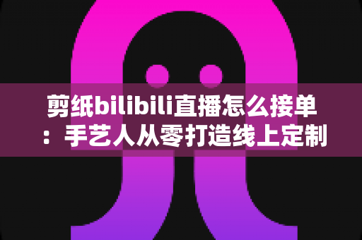 剪纸bilibili直播怎么接单:手艺人从零打造线上定制变现渠道的完整实战指南 剪纸bilibili直播怎么接单:手艺人从零打造线上定制变现渠道的完整实战指南