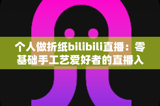个人做折纸bilibili直播：零基础手工艺爱好者的直播入门与成长指南