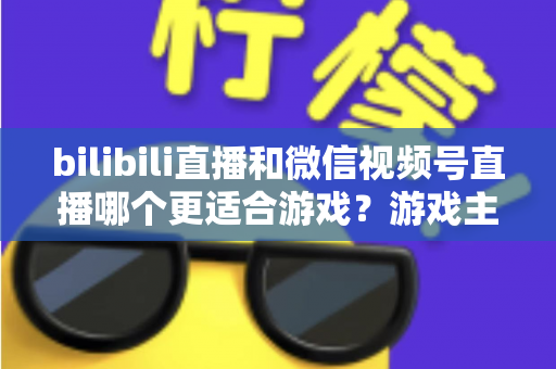 bilibili直播和微信视频号直播哪个更适合游戏？游戏主播选平台深度对比与实战指南