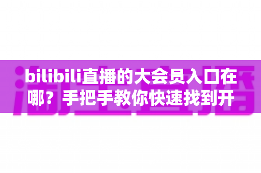 bilibili直播的大会员入口在哪？手把手教你快速找到开通位置，畅享B站全部特权