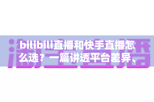 bilibili直播和快手直播怎么选？一篇讲透平台差异、流量机制与变现策略的实用指南