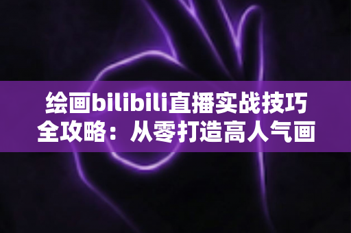 绘画bilibili直播实战技巧全攻略：从零打造高人气画室直播间的完整指南