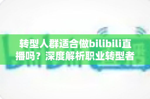转型人群适合做bilibili直播吗？深度解析职业转型者的B站直播创业指南