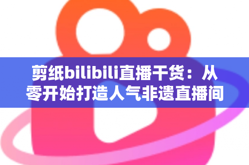 剪纸bilibili直播干货：从零开始打造人气非遗直播间全攻略