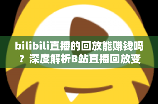 bilibili直播的回放能赚钱吗?深度解析B站直播回放变现的真实途径与实操攻略 bilibili直播的回放能赚钱吗?深度解析B站直播回放变现的真实途径与实操攻略