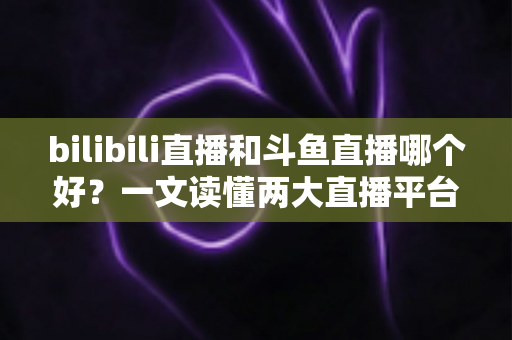 bilibili直播和斗鱼直播哪个好？一文读懂两大直播平台的差异与选择指南