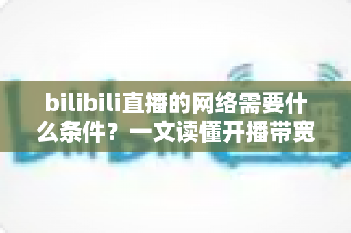 bilibili直播的网络需要什么条件？一文读懂开播带宽、稳定性与优化技巧全攻略