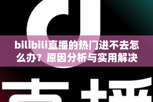 bilibili直播的热门进不去怎么办？原因分析与实用解决方法全指南