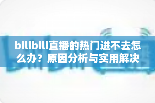 bilibili直播的热门进不去怎么办？原因分析与实用解决方法全指南