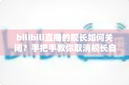 bilibili直播的舰长如何关闭？手把手教你取消舰长自动续费，轻松止损不踩坑