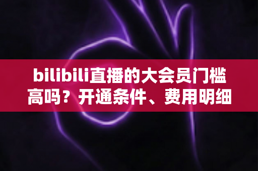bilibili直播的大会员门槛高吗?开通条件、费用明细与直播权益一站式全解析 bilibili直播的大会员门槛高吗?开通条件、费用明细与直播权益一站式全解析