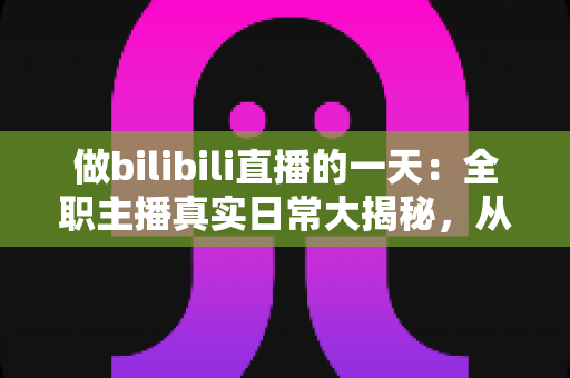 做bilibili直播的一天:全职主播真实日常大揭秘,从清晨准备到深夜复盘的全流程分享 做bilibili直播的一天:全职主播真实日常大揭秘,从清晨准备到深夜复盘的全流程分享