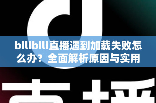 bilibili直播遇到加载失败怎么办？全面解析原因与实用解决技巧，助你畅快观看每一场直播