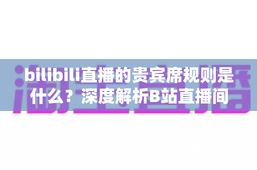 bilibili直播的贵宾席规则是什么?深度解析B站直播间贵宾席机制、专属权益与上席全攻略 bilibili直播的贵宾席规则是什么?深度解析B站直播间贵宾席机制、专属权益与上席全攻略