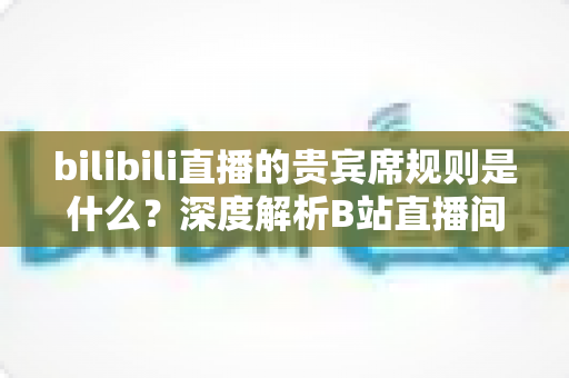 bilibili直播的贵宾席规则是什么?深度解析B站直播间贵宾席机制、专属权益与上席全攻略 bilibili直播的贵宾席规则是什么?深度解析B站直播间贵宾席机制、专属权益与上席全攻略