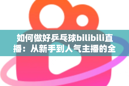 如何做好乒乓球bilibili直播：从新手到人气主播的全流程实战指南