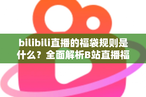 bilibili直播的福袋规则是什么？全面解析B站直播福袋玩法、参与条件与中奖技巧