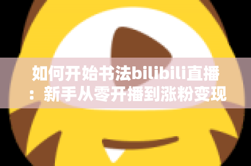 如何开始书法bilibili直播:新手从零开播到涨粉变现的全流程实战指南 如何开始书法bilibili直播:新手从零开播到涨粉变现的全流程实战指南