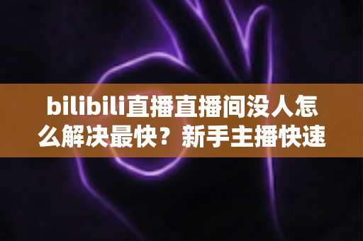 bilibili直播直播间没人怎么解决最快？新手主播快速提升人气实战全攻略