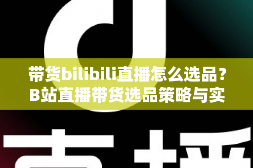 带货bilibili直播怎么选品？B站直播带货选品策略与实战技巧全解析