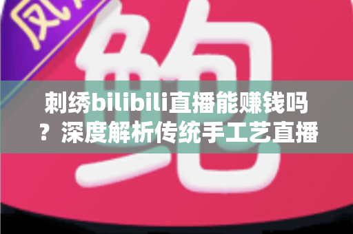 刺绣bilibili直播能赚钱吗？深度解析传统手工艺直播变现的机遇与路径