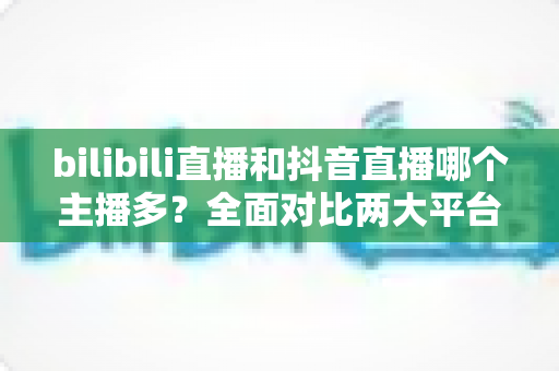 bilibili直播和抖音直播哪个主播多？全面对比两大平台主播数量与直播生态