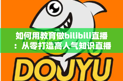 如何用教育做bilibili直播：从零打造高人气知识直播间的实战指南