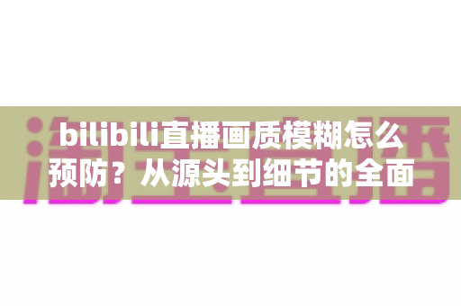 bilibili直播画质模糊怎么预防?从源头到细节的全面防模糊实战指南 bilibili直播画质模糊怎么预防?从源头到细节的全面防模糊实战指南