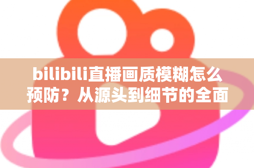 bilibili直播画质模糊怎么预防？从源头到细节的全面防模糊实战指南