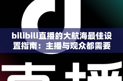 bilibili直播的大航海最佳设置指南:主播与观众都需要的完整配置方案 bilibili直播的大航海最佳设置指南:主播与观众都需要的完整配置方案