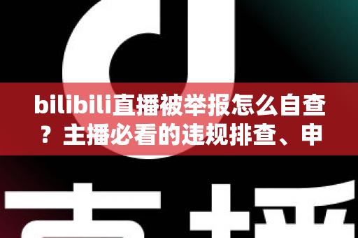 bilibili直播被举报怎么自查?主播必看的违规排查、申诉与预防全攻略 bilibili直播被举报怎么自查?主播必看的违规排查、申诉与预防全攻略